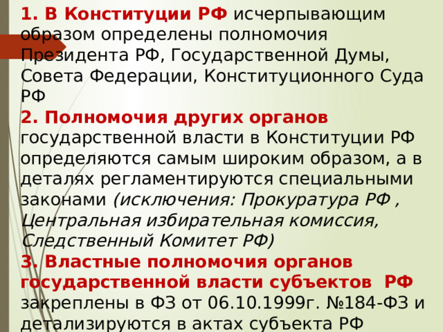 1. В Конституции РФ исчерпывающим образом определены полномочия Президента РФ, Государственной Думы, Совета Федерации, Конституционного Суда РФ  2. Полномочия других органов государственной власти в Конституции РФ определяются самым широким образом, а в деталях регламентируются специальными законами (исключения: Прокуратура РФ , Центральная избирательная комиссия, Следственный Комитет РФ)  3. Властные полномочия органов государственной власти субъектов РФ закреплены в ФЗ от 06.10.1999г. №184-ФЗ и детализируются в актах субъекта РФ 