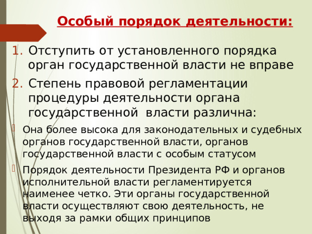 Особый порядок деятельности: Отступить от установленного порядка орган государственной власти не вправе Степень правовой регламентации процедуры деятельности органа государственной власти различна: Она более высока для законодательных и судебных органов государственной власти, органов государственной власти с особым статусом Порядок деятельности Президента РФ и органов исполнительной власти регламентируется наименее четко. Эти органы государственной власти осуществляют свою деятельность, не выходя за рамки общих принципов 