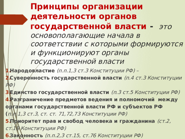 Принципы организации деятельности органов государственной власти - это основополагающие начала в соответствии с которыми формируются и функционируют органы государственной власти Народовластие  (п.п.1,3 ст.3 Конституции РФ) – Суверенность государственной власти  (п.4 ст.3 Конституции РФ) Единство государственной власти (п.3 ст.5 Конституции РФ) Разграничение предметов ведения и полномочий между органами государственной власти РФ и субъектов РФ ( п.п.1,3 ст.3, ст. ст. 71,72,73 Конституции РФ) Приоритет прав и свобод человека и гражданина (ст.2, ст.18 Конституции РФ) Законность (п.п.2,3 ст.15, ст.76 Конституции РФ)  