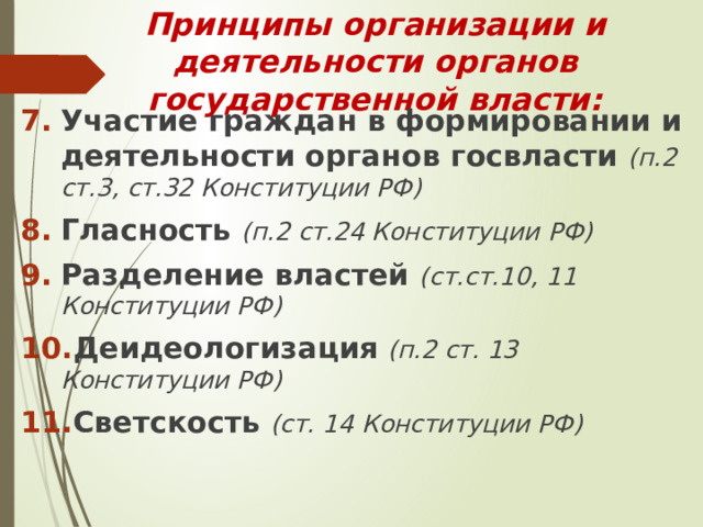 Принципы организации и деятельности органов государственной власти: Участие граждан в формировании и деятельности органов госвласти (п.2 ст.3, ст.32 Конституции РФ) Гласность (п.2 ст.24 Конституции РФ) Разделение властей (ст.ст.10, 11 Конституции РФ) Деидеологизация  (п.2 ст. 13 Конституции РФ) Светскость (ст. 14 Конституции РФ) 