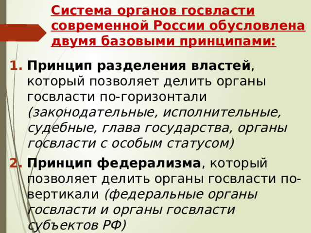 Система органов госвласти современной России обусловлена двумя базовыми принципами: Принцип разделения властей , который позволяет делить органы госвласти по-горизонтали (законодательные, исполнительные, судебные, глава государства, органы госвласти с особым статусом) Принцип федерализма , который позволяет делить органы госвласти по-вертикали (федеральные органы госвласти и органы госвласти субъектов РФ) 
