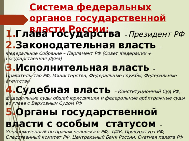 Система федеральных органов государственной власти России: Глава государства – Президент РФ Законодательная власть – Федеральное Собрание – Парламент РФ (Совет Федерации + Государственная Дума) Исполнительная власть – Правительство РФ, Министерства, Федеральные службы, Федеральные агентства Судебная власть – Конституционный Суд РФ, федеральные суды общей юрисдикции и федеральные арбитражные суды во главе с Верховным Судом РФ Органы государственной власти с особым статусом – Уполномоченный по правам человека в РФ, ЦИК, Прокуратура РФ, Следственный комитет РФ, Центральный Банк России, Счетная палата РФ  