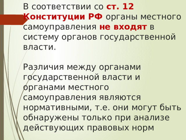 В соответствии со ст. 12 Конституции РФ органы местного самоуправления не входят в систему органов государственной власти.   Различия между органами государственной власти и органами местного самоуправления являются нормативными, т.е. они могут быть обнаружены только при анализе действующих правовых норм 