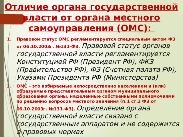 Отличие органа государственной власти от органа местного самоуправления (ОМС): Правовой статус ОМС регламентируется специальным актом ФЗ от 06.10.2003г. №131-ФЗ.  Правовой статус органов государственной власти регламентируется Конституцией РФ (Президент РФ), ФКЗ (Правительство РФ), ФЗ (Счетная палата РФ), Указами Президента РФ (Министерства) ОМС – это избираемые непосредственно населением и (или) образуемые представительным органом муниципального образования органы, наделенные собственными полномочиями по решению вопросов местного значения (п.1 ст.2 ФЗ от 06.10.2003г. №131-ФЗ).  Определение органа государственной власти связано с государственным аппаратом и не содержится в правовых нормах 