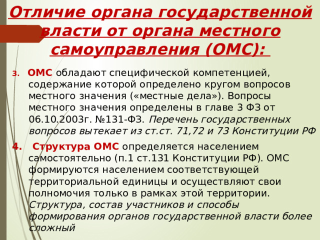 Отличие органа государственной власти от органа местного самоуправления (ОМС): 3. ОМС обладают специфической компетенцией, содержание которой определено кругом вопросов местного значения («местные дела»). Вопросы местного значения определены в главе 3 ФЗ от 06.10.2003г. №131-ФЗ. Перечень государственных вопросов вытекает из ст.ст. 71,72 и 73 Конституции РФ 4. Структура ОМС определяется населением самостоятельно (п.1 ст.131 Конституции РФ). ОМС формируются населением соответствующей территориальной единицы и осуществляют свои полномочия только в рамках этой территории. Структура, состав участников и способы формирования органов государственной власти более сложный 