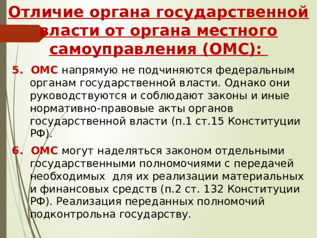 Отличие органа государственной власти от органа местного самоуправления (ОМС): 5. ОМС напрямую не подчиняются федеральным органам государственной власти. Однако они руководствуются и соблюдают законы и иные нормативно-правовые акты органов государственной власти (п.1 ст.15 Конституции РФ). 6. ОМС могут наделяться законом отдельными государственными полномочиями с передачей необходимых для их реализации материальных и финансовых средств (п.2 ст. 132 Конституции РФ). Реализация переданных полномочий подконтрольна государству. 