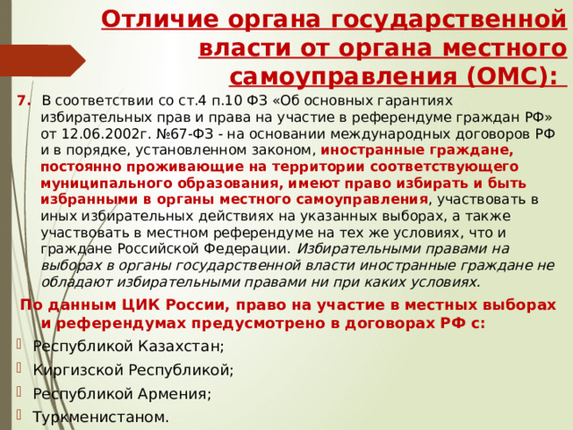 Отличие органа государственной власти от органа местного самоуправления (ОМС): 7. В соответствии со ст.4 п.10 ФЗ «Об основных гарантиях избирательных прав и права на участие в референдуме граждан РФ» от 12.06.2002г. №67-ФЗ - на основании международных договоров РФ и в порядке, установленном законом, иностранные граждане, постоянно проживающие на территории соответствующего муниципального образования, имеют  право избирать и быть избранными в органы местного самоуправления , участвовать в иных избирательных действиях на указанных выборах, а также участвовать в местном референдуме на тех же условиях, что и граждане Российской Федерации. Избирательными правами на выборах в органы государственной власти иностранные граждане не обладают избирательными правами ни при каких условиях.  По данным ЦИК России, право на участие в местных выборах и референдумах предусмотрено в договорах РФ с: Республикой Казахстан; Киргизской Республикой; Республикой Армения; Туркменистаном. 