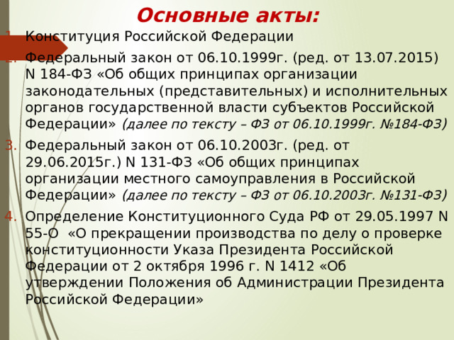Основные акты: Конституция Российской Федерации Федеральный закон от 06.10.1999г. (ред. от 13.07.2015) N 184-ФЗ «Об общих принципах организации законодательных (представительных) и исполнительных органов государственной власти субъектов Российской Федерации» ( далее по тексту – ФЗ от 06.10.1999г. №184-ФЗ ) Федеральный закон от 06.10.2003г. (ред. от 29.06.2015г.) N 131-ФЗ «Об общих принципах организации местного самоуправления в Российской Федерации» ( далее по тексту – ФЗ от 06.10.2003г. №131-ФЗ ) Определение Конституционного Суда РФ от 29.05.1997 N 55-О «О прекращении производства по делу о проверке конституционности Указа Президента Российской Федерации от 2 октября 1996 г. N 1412 «Об утверждении Положения об Администрации Президента Российской Федерации» 
