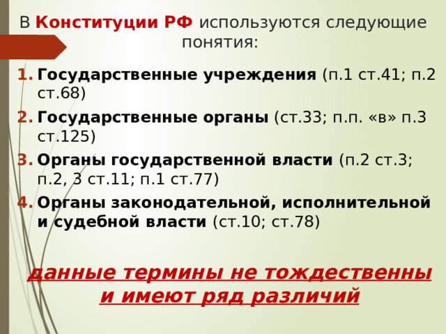В Конституции РФ используются следующие понятия: Государственные учреждения (п.1 ст.41; п.2 ст.68) Государственные органы (ст.33; п.п. «в» п.3 ст.125) Органы государственной власти (п.2 ст.3; п.2, 3 ст.11; п.1 ст.77) Органы законодательной, исполнительной и судебной власти (ст.10; ст.78) данные термины не тождественны и имеют ряд различий  