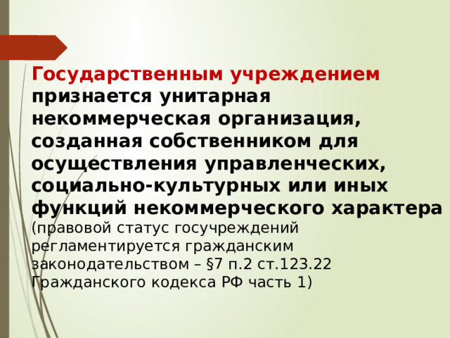 Государственным учреждением признается унитарная некоммерческая организация, созданная собственником для осуществления управленческих, социально-культурных или иных функций некоммерческого характера  (правовой статус госучреждений регламентируется гражданским законодательством – §7 п.2 ст.123.22 Гражданского кодекса РФ часть 1) 