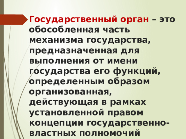 Государственный орган – это обособленная часть механизма государства, предназначенная для выполнения от имени государства его функций, определенным образом организованная, действующая в рамках установленной правом концепции государственно-властных полномочий 