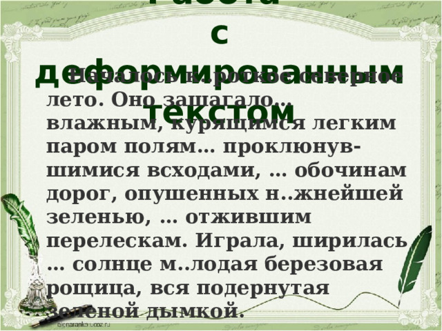 Работа  с деформированным текстом  Началось к..роткое северное лето. Оно зашагало… влажным, курящимся легким паром полям… проклюнув-шимися всходами, … обочинам дорог, опушенных н..жнейшей зеленью, … отжившим перелескам. Играла, ширилась … солнце м..лодая березовая рощица, вся подернутая зеленой дымкой. 