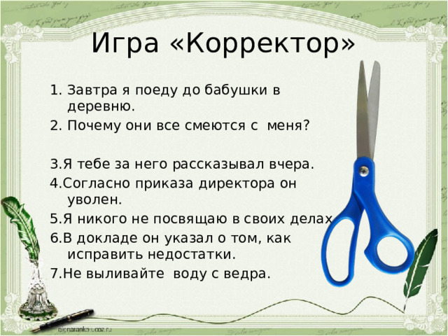 Игра «Корректор» Завтра я поеду до бабушки в деревню. Почему они все смеются с меня? 3.Я тебе за него рассказывал вчера. 4.Согласно приказа директора он уволен. 5.Я никого не посвящаю в своих делах. 6.В докладе он указал о том, как исправить недостатки. 7.Не выливайте воду с ведра. 
