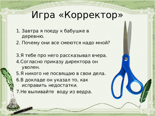 Игра «Корректор» Завтра я поеду к бабушке в деревню. Почему они все смеются надо мной? 3.Я тебе про него рассказывал вчера. 4.Согласно приказу директора он уволен. 5.Я никого не посвящаю в свои дела. 6.В докладе он указал то, как исправить недостатки. 7.Не выливайте воду из ведра. 