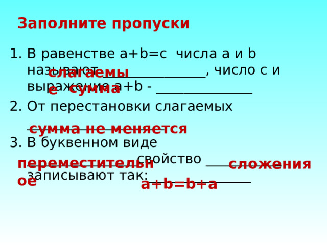 Заполните пропуски В равенстве a+b=c числа a и b называют _______________, число с и выражение a+b - ______________ От перестановки слагаемых ____________________ В буквенном виде ________________свойство ___________ записывают так:_______________ слагаемые сумма сумма не меняется переместительное сложения a+b=b+a 