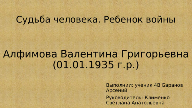 Судьба человека. Ребенок войны Алфимова Валентина Григорьевна  (01.01.1935 г.р.) Выполнил: ученик 4В Баранов Арсений Руководитель: Клименко Светлана Анатольевна 