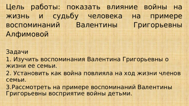 Цель работы: показать влияние войны на жизнь и судьбу человека на примере воспоминаний Валентины Григорьевны Алфимовой Задачи 1. Изучить воспоминания Валентина Григорьевны о жизни ее семьи. 2. Установить как война повлияла на ход жизни членов семьи. 3.Рассмотреть на примере воспоминаний Валентины Григорьевны восприятие войны детьми. 