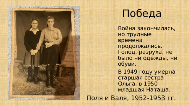 Победа Война закончилась, но трудные времена продолжались. Голод, разруха, не было ни одежды, ни обуви. В 1949 году умерла старшая сестра Ольга, в 1950 – младшая Наташа. Поля и Валя, 1952-1953 гг. 