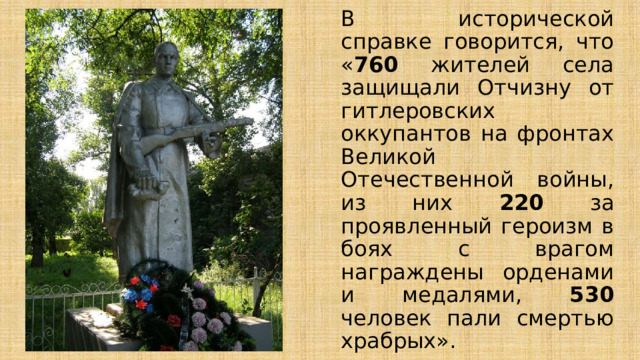В исторической справке говорится, что « 760 жителей села защищали Отчизну от гитлеровских оккупантов на фронтах Великой Отечественной войны, из них 220 за проявленный героизм в боях с врагом награждены орденами и медалями, 530 человек пали смертью храбрых». 