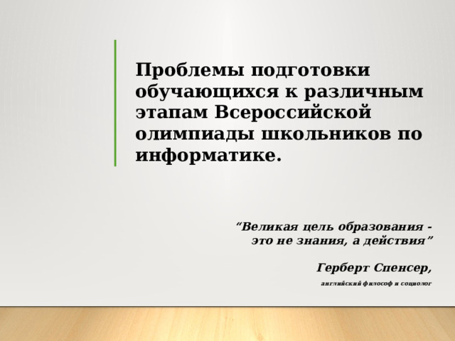 Проблемы подготовки обучающихся к различным этапам Всероссийской олимпиады школьников по информатике. “ Великая цель образования - это не знания, а действия”   Герберт Спенсер,  английский философ и социолог  