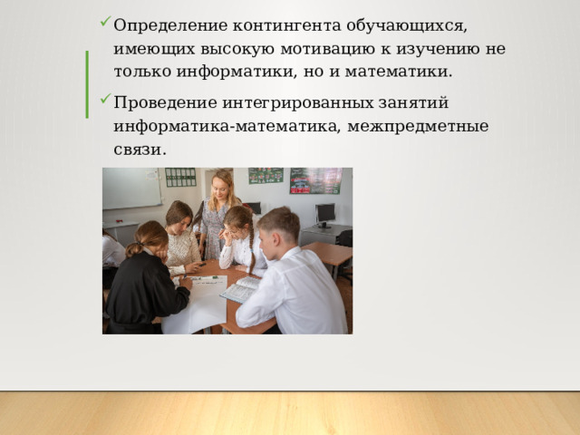 Определение контингента обучающихся, имеющих высокую мотивацию к изучению не только информатики, но и математики. Проведение интегрированных занятий информатика-математика, межпредметные связи. 