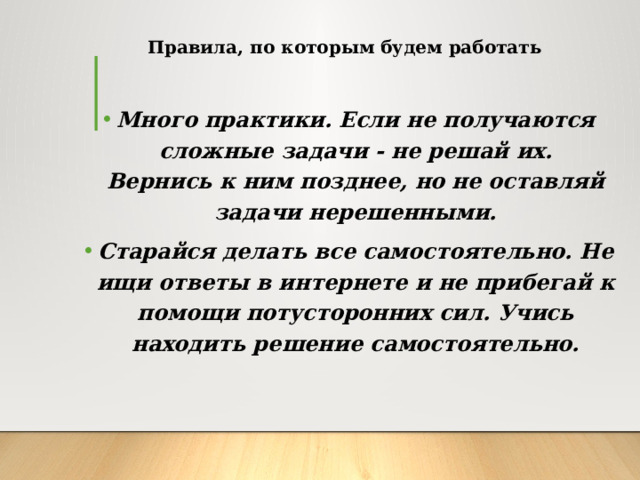 Правила, по которым будем работать  Много практики. Если не получаются сложные задачи - не решай их.  Вернись к ним позднее, но не оставляй задачи нерешенными. Старайся делать все самостоятельно. Не ищи ответы в интернете и не прибегай к помощи потусторонних сил. Учись находить решение самостоятельно.  