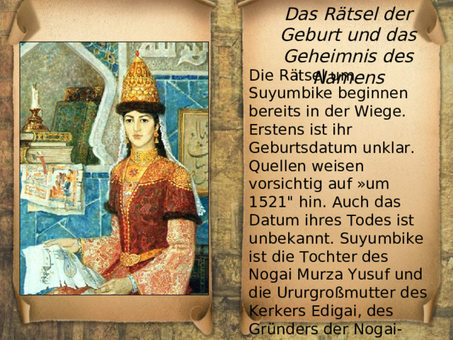 Das Rätsel der Geburt und das Geheimnis des Namens Die Rätsel um Suyumbike beginnen bereits in der Wiege. Erstens ist ihr Geburtsdatum unklar. Quellen weisen vorsichtig auf »um 1521