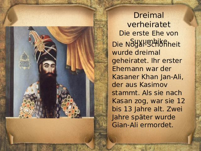 Dreimal verheiratet Die erste Ehe von Suyumbike Die Nogai-Schönheit wurde dreimal geheiratet. Ihr erster Ehemann war der Kasaner Khan Jan-Ali, der aus Kasimov stammt. Als sie nach Kasan zog, war sie 12 bis 13 Jahre alt. Zwei Jahre später wurde Gian-Ali ermordet. 