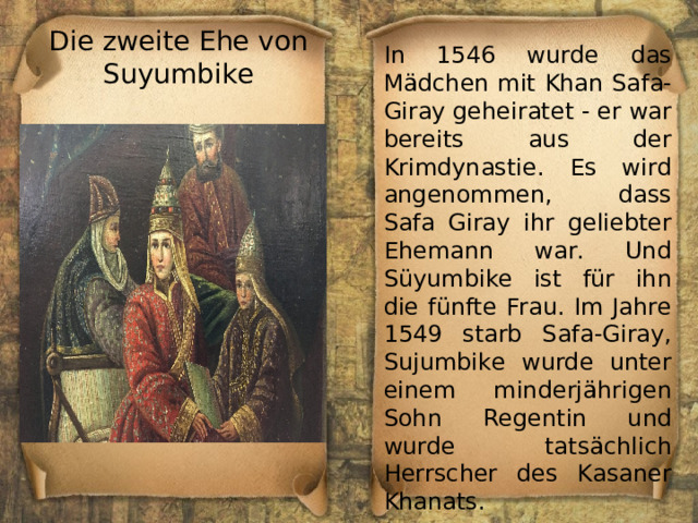 Die zweite Ehe von Suyumbike In 1546 wurde das Mädchen mit Khan Safa-Giray geheiratet - er war bereits aus der Krimdynastie. Es wird angenommen, dass Safa Giray ihr geliebter Ehemann war. Und Süyumbike ist für ihn die fünfte Frau. Im Jahre 1549 starb Safa-Giray, Sujumbike wurde unter einem minderjährigen Sohn Regentin und wurde tatsächlich Herrscher des Kasaner Khanats. 