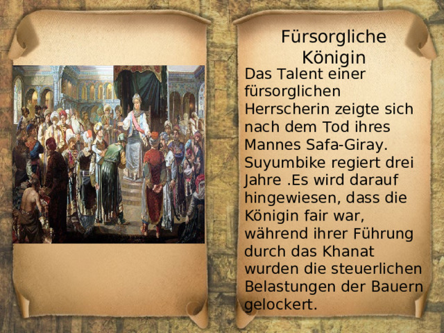 Fürsorgliche Königin Das Talent einer fürsorglichen Herrscherin zeigte sich nach dem Tod ihres Mannes Safa-Giray. Suyumbike regiert drei Jahre .Es wird darauf hingewiesen, dass die Königin fair war, während ihrer Führung durch das Khanat wurden die steuerlichen Belastungen der Bauern gelockert. 