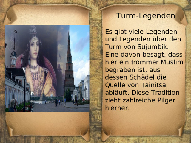 Turm-Legenden Es gibt viele Legenden und Legenden über den Turm von Sujumbik. Eine davon besagt, dass hier ein frommer Muslim begraben ist, aus dessen Schädel die Quelle von Tainitsa abläuft. Diese Tradition zieht zahlreiche Pilger hierher . 