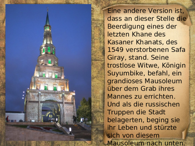 Eine andere Version ist, dass an dieser Stelle die Beerdigung eines der letzten Khane des Kasaner Khanats, des 1549 verstorbenen Safa Giray, stand. Seine trostlose Witwe, Königin Suyumbike, befahl, ein grandioses Mausoleum über dem Grab ihres Mannes zu errichten. Und als die russischen Truppen die Stadt belagerten, beging sie ihr Leben und stürzte sich von diesem Mausoleum nach unten. 