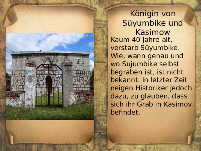 Königin von Süyumbike und Kasimow Kaum 40 Jahre alt, verstarb Süyumbike. Wie, wann genau und wo Sujumbike selbst begraben ist, ist nicht bekannt. In letzter Zeit neigen Historiker jedoch dazu, zu glauben, dass sich ihr Grab in Kasimov befindet. 