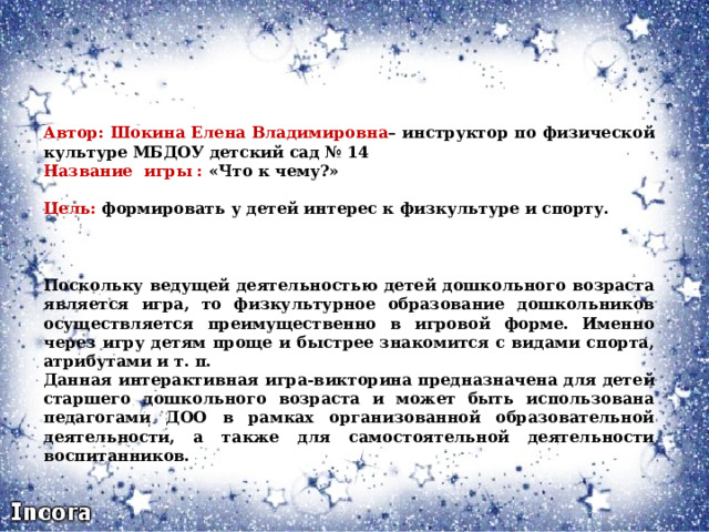 Автор: Шокина Елена Владимировна – инструктор по физической культуре МБДОУ детский сад № 14 Название игры : «Что к чему?»  Цель: формировать у детей интерес к физкультуре и спорту.  Поскольку ведущей деятельностью детей дошкольного возраста является игра, то физкультурное образование дошкольников осуществляется преимущественно в игровой форме. Именно через игру детям проще и быстрее знакомится с видами спорта, атрибутами и т. п. Данная интерактивная игра-викторина предназначена для детей старшего дошкольного возраста и может быть использована педагогами ДОО в рамках организованной образовательной деятельности, а также для самостоятельной деятельности воспитанников. 