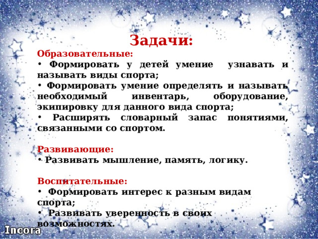  Задачи: Образовательные:  Формировать у детей умение узнавать и называть виды спорта;  Формировать умение определять и называть необходимый инвентарь, оборудование, экипировку для данного вида спорта;  Расширять  словарный запас понятиями, связанными со спортом.   Развивающие:  Развивать мышление, память, логику.  Воспитательные:  Формировать интерес к разным видам спорта;  Развивать уверенность в своих возможностях. 