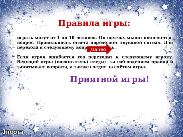  Правила игры:   играть могут от 1 до 10 человек. По щелчку мыши появляется вопрос. Правильность ответа определяет звуковой сигнал. Для перехода к следующему вопросу нажать .  Если игрок ошибается ход переходит к следующему игроку. Ведущий игры (воспитатель) следит за соблюдением правил и зачитывает вопросы, а также следит за счётом игры.  Приятной игры! Далее 