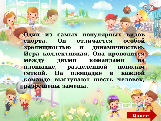 Один из самых популярных видов спорта. Он отличается особой зрелищностью и динамичностью. Игра коллективная. Она проводится между двумя командами на площадке, разделенной пополам сеткой. На площадке в каждой команде выступают шесть человек, разрешены замены. Далее 