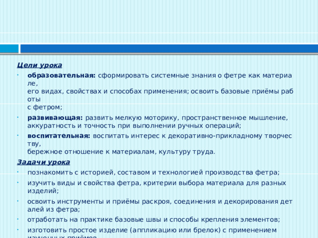Цели урока образовательная:  сформировать системные знания о фетре как материале,   его видах, свойствах и способах применения; освоить базовые приёмы работы  с фетром; развивающая:  развить мелкую моторику, пространственное мышление,   аккуратность и точность при выполнении ручных операций; воспитательная:  воспитать интерес к декоративно‑прикладному творчеству,   бережное отношение к материалам, культуру труда. Задачи урока познакомить с историей, составом и технологией производства фетра; изучить виды и свойства фетра, критерии выбора материала для разных   изделий; освоить инструменты и приёмы раскроя, соединения и декорирования деталей из фетра; отработать на практике базовые швы и способы крепления элементов; изготовить простое изделие (аппликацию или брелок) с применением   изученных приёмов.  
