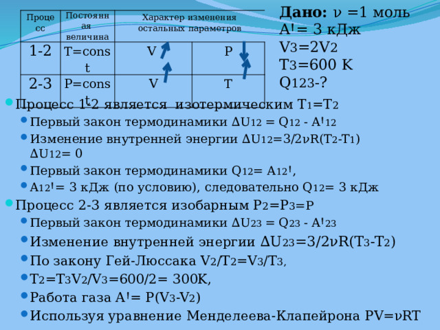 Дано:  ν =1 моль AꞋ= 3 кДж V 3 =2V 2 T 3 =600 K Q 123 -? Процесс Постоянная 1-2 T=const величина 2-3 Характер изменения остальных параметров P=const V V P T Процесс 1-2 является изотермическим T 1 =T 2 Первый закон термодинамики ∆U 12 = Q 12 - AꞋ 12 Изменение внутренней энергии ∆U 12 =3/2νR(T 2 -T 1 ) ∆U 12 = 0 Первый закон термодинамики Q 12 = A 12 Ꞌ, A 12 Ꞌ= 3 кДж (по условию), следовательно Q 12 = 3 кДж Первый закон термодинамики ∆U 12 = Q 12 - AꞋ 12 Изменение внутренней энергии ∆U 12 =3/2νR(T 2 -T 1 ) ∆U 12 = 0 Первый закон термодинамики Q 12 = A 12 Ꞌ, A 12 Ꞌ= 3 кДж (по условию), следовательно Q 12 = 3 кДж Процесс 2-3 является изобарным Р 2 =Р 3 =P Первый закон термодинамики ∆U 23 = Q 23 - AꞋ 23 Изменение внутренней энергии ∆U 23 =3/2νR(T 3 -T 2 ) По закону Гей-Люссака V 2 /T 2 =V 3 /T 3, T 2 =T 3 V 2 /V 3 =600/2= 300K, Работа газа AꞋ= P(V 3 -V 2 ) Используя уравнение Менделеева-Клапейрона PV=νRT Первый закон термодинамики ∆U 23 = Q 23 - AꞋ 23 Изменение внутренней энергии ∆U 23 =3/2νR(T 3 -T 2 ) По закону Гей-Люссака V 2 /T 2 =V 3 /T 3, T 2 =T 3 V 2 /V 3 =600/2= 300K, Работа газа AꞋ= P(V 3 -V 2 ) Используя уравнение Менделеева-Клапейрона PV=νRT 