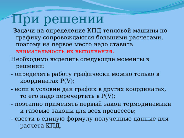 При решении   З адачи на определение КПД тепловой машины по графику сопровождаются большими расчетами, поэтому на первое место надо ставить внимательность их выполнения. Необходимо выделить следующие моменты в решении: - определять работу графически можно только в координатах P(V); - если в условии дан график в других координатах, то его надо перечертить в P(V); - поэтапно применять первый закон термодинамики и газовые законы для всех процессов; - свести в единую формулу полученные данные для расчета КПД. 