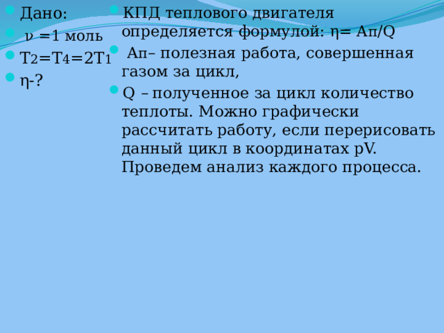 Дано:  ν =1 моль T 2 =T 4 =2T 1 η-? КПД теплового двигателя определяется формулой: η= A п /Q   A п – полезная работа, совершенная газом за цикл, Q  –  полученное за цикл количество теплоты. Можно графически рассчитать работу, если перерисовать данный цикл в координатах рV. Проведем анализ каждого процесса. 