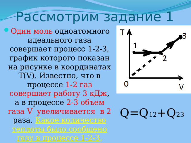 Рассмотрим задание 1 Один моль одноатомного идеального газа совершает процесс 1-2-3, график которого показан на рисунке в координатах T(V). Известно, что в процессе 1-2 газ совершает работу 3 кДж , а в процессе 2-3  объем газа V увеличивается в 2 раза. Какое количество теплоты было сообщено газу в процессе 1-2-3 , если его температура T в состоянии 3 равно 600 К ?  Q=Q 12 +Q 23 