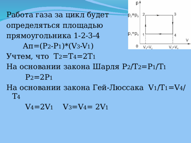 Работа газа за цикл будет определяться площадью прямоугольника 1-2-3-4  Ап=(P 2 -P 1 )*(V 3 -V 1 ) Учтем, что  T 2 =T 4 =2T 1 На основании закона Шарля P 2 /T 2 =P 1 /T 1  P 2 =2P 1 На основании закона Гей-Люссака V 1 /T 1 =V 4 /T 4  V 4 =2V 1 V 3 =V 4 = 2V 1 