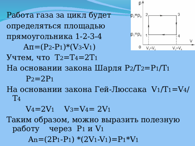 Работа газа за цикл будет определяться площадью прямоугольника 1-2-3-4  Ап=(P 2 -P 1 )*(V 3 -V 1 ) Учтем, что  T 2 =T 4 =2T 1 На основании закона Шарля P 2 /T 2 =P 1 /T 1  P 2 =2P 1 На основании закона Гей-Люссака V 1 /T 1 =V 4 /T 4  V 4 =2V 1 V 3 =V 4 = 2V 1 Таким образом, можно выразить полезную работу через  P 1 и V 1  A n =(2P 1 -P 1 ) *(2V 1 -V 1 )=P 1 *V 1 