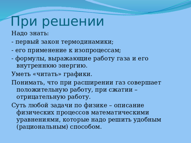 При решении Надо знать: - первый закон термодинамики; - его применение к изопроцессам; - формулы, выражающие работу газа и его внутреннюю энергию. Уметь «читать» графики. Понимать, что при расширении газ совершает положительную работу, при сжатии – отрицательную работу. Суть любой задачи по физике – описание физических процессов математическими уравнениями, которые надо решить удобным (рациональным) способом. 