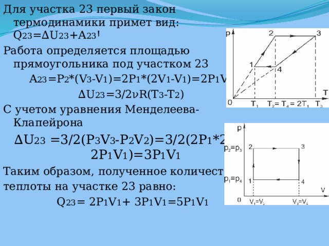 Для участка 23 первый закон термодинамики примет вид: Q 23 =∆U 23 +A 23 Ꞌ Работа определяется площадью прямоугольника под участком 23 A 23 =P 2 *(V 3 -V 1 )=2P 1 *(2V 1 -V 1 )=2P 1 V 1 ∆ U 23 =3/2νR(T 3 -T 2 ) С учетом уравнения Менделеева-Клапейрона ∆ U 23 =3/2(P 3 V 3 -P 2 V 2 )=3/2(2P 1 *2V 1 -2P 1 V 1 )=3P 1 V 1 Таким образом, полученное количество теплоты на участке 23 равно:  Q 23 = 2P 1 V 1 + 3P 1 V 1 =5P 1 V 1 
