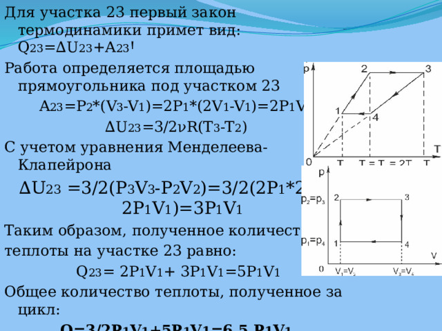 Для участка 23 первый закон термодинамики примет вид: Q 23 =∆U 23 +A 23 Ꞌ Работа определяется площадью прямоугольника под участком 23 A 23 =P 2 *(V 3 -V 1 )=2P 1 *(2V 1 -V 1 )=2P 1 V 1 ∆ U 23 =3/2νR(T 3 -T 2 ) С учетом уравнения Менделеева-Клапейрона ∆ U 23 =3/2(P 3 V 3 -P 2 V 2 )=3/2(2P 1 *2V 1 -2P 1 V 1 )=3P 1 V 1 Таким образом, полученное количество теплоты на участке 23 равно:  Q 23 = 2P 1 V 1 + 3P 1 V 1 =5P 1 V 1 Общее количество теплоты, полученное за цикл: Q=3/2P 1 V 1 +5P 1 V 1 =6,5 P 1 V 1 