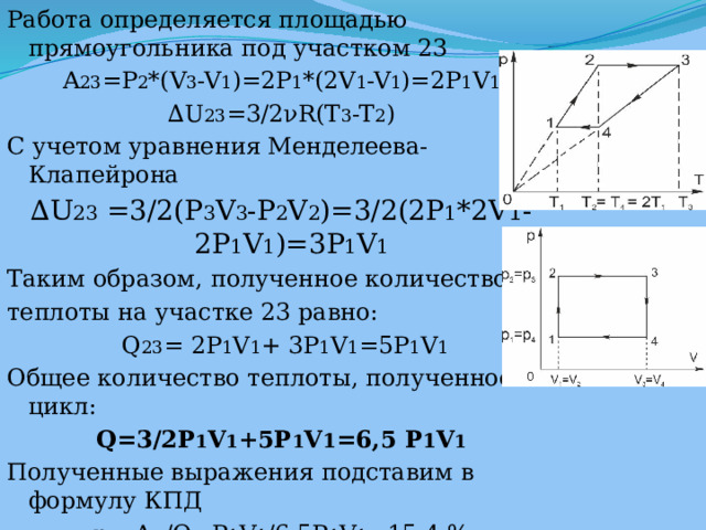 Работа определяется площадью прямоугольника под участком 23 A 23 =P 2 *(V 3 -V 1 )=2P 1 *(2V 1 -V 1 )=2P 1 V 1 ∆ U 23 =3/2νR(T 3 -T 2 ) С учетом уравнения Менделеева-Клапейрона ∆ U 23 =3/2(P 3 V 3 -P 2 V 2 )=3/2(2P 1 *2V 1 -2P 1 V 1 )=3P 1 V 1 Таким образом, полученное количество теплоты на участке 23 равно:  Q 23 = 2P 1 V 1 + 3P 1 V 1 =5P 1 V 1 Общее количество теплоты, полученное за цикл: Q=3/2P 1 V 1 +5P 1 V 1 =6,5 P 1 V 1 Полученные выражения подставим в формулу КПД η= A п /Q=P 1 V 1 /6,5P 1 V 1 =15,4 % Ответ: 15,4%. 