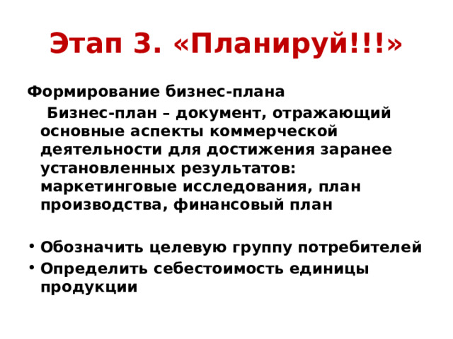 Этап 3. «Планируй!!!» Формирование бизнес-плана  Бизнес-план – документ, отражающий основные аспекты коммерческой деятельности для достижения заранее установленных результатов: маркетинговые исследования, план производства, финансовый план  Обозначить целевую группу потребителей Определить себестоимость единицы продукции 