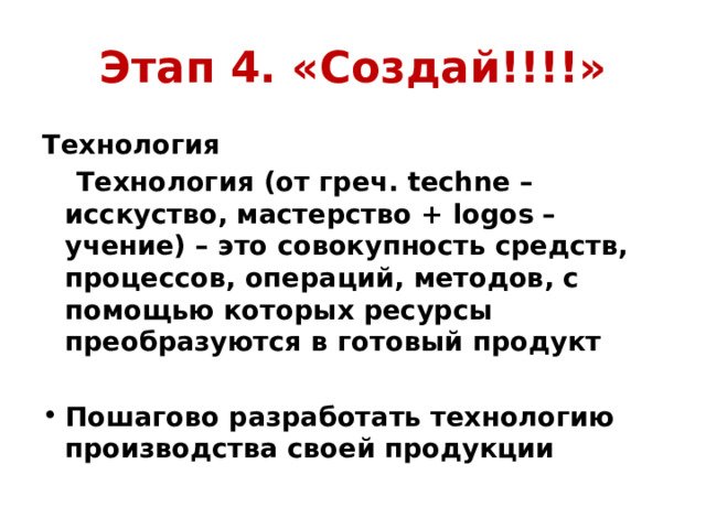 Этап 4. «Создай!!!!» Технология  Технология (от греч. techne – исскуство, мастерство + logos – учение) – это совокупность средств, процессов, операций, методов, с помощью которых ресурсы преобразуются в готовый продукт  Пошагово разработать технологию производства своей продукции 